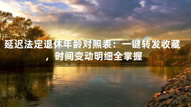 延迟法定退休年龄对照表：一键转发收藏，时间变动明细全掌握