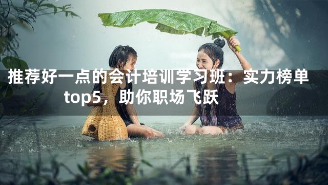 推荐好一点的会计培训学习班：实力榜单 top5，助你职场飞跃