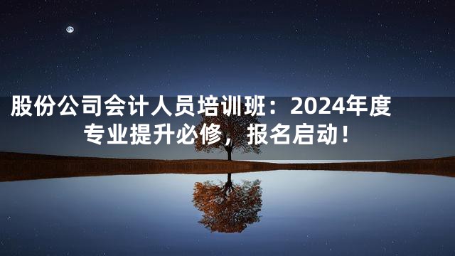 股份公司会计人员培训班：2024年度专业提升必修，报名启动！