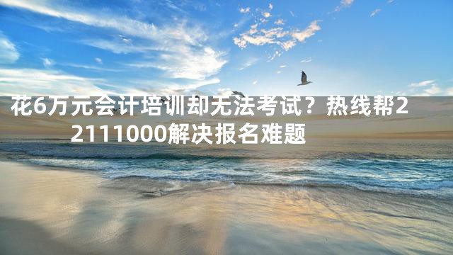 花6万元会计培训却无法考试？热线帮22111000解决报名难题