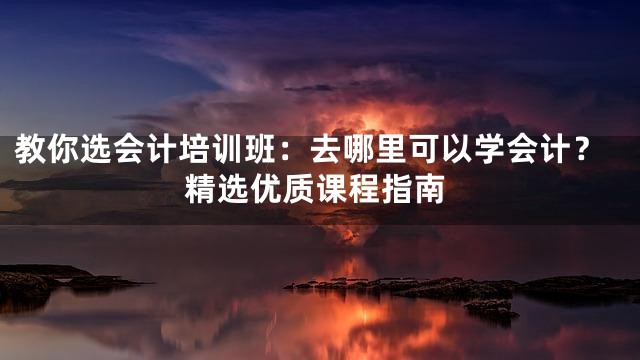 教你选会计培训班：去哪里可以学会计？精选优质课程指南