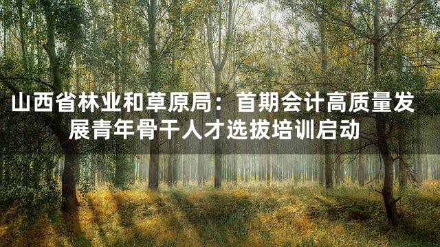 山西省林业和草原局：首期会计高质量发展青年骨干人才选拔培训启动