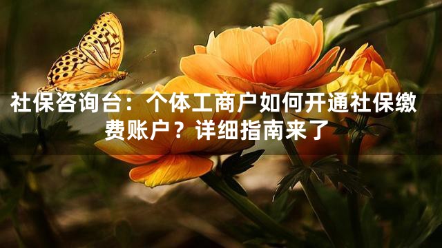 社保咨询台：个体工商户如何开通社保缴费账户？详细指南来了
