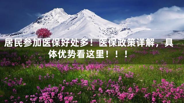居民参加医保好处多！医保政策详解，具体优势看这里！！！