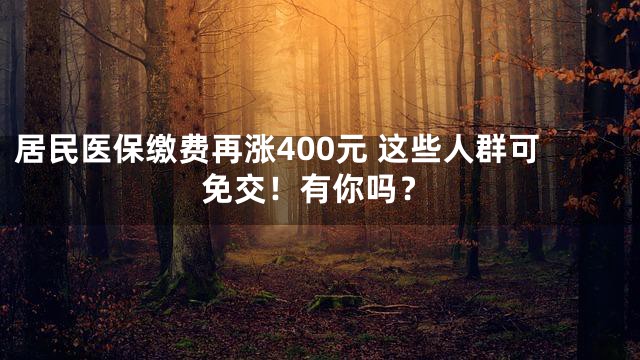 居民医保缴费再涨400元 这些人群可免交！有你吗？