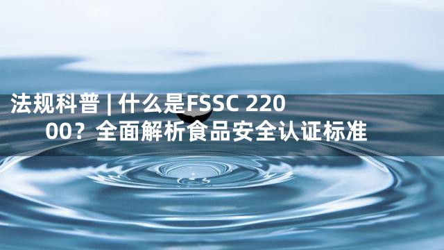 法规科普 | 什么是FSSC 22000？全面解析食品安全认证标准