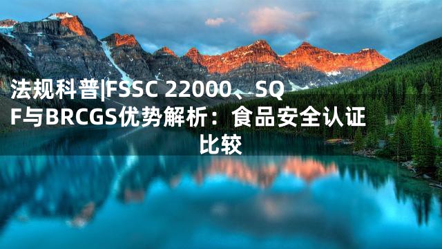 法规科普|FSSC 22000、SQF与BRCGS优势解析：食品安全认证比较