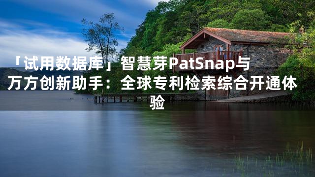 「试用数据库」智慧芽PatSnap与万方创新助手：全球专利检索综合开通体验
