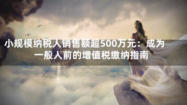 小规模纳税人销售额超500万元：成为一般人前的增值税缴纳指南