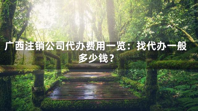 广西注销公司代办费用一览：找代办一般多少钱？