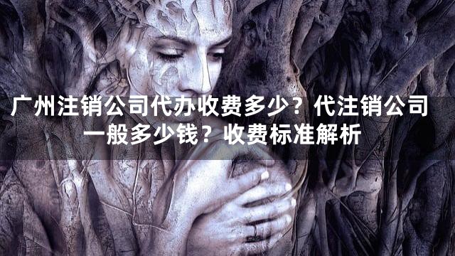 广州注销公司代办收费多少？代注销公司一般多少钱？收费标准解析