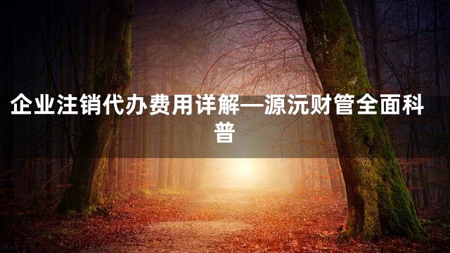 企业注销代办费用详解—源沅财管全面科普
