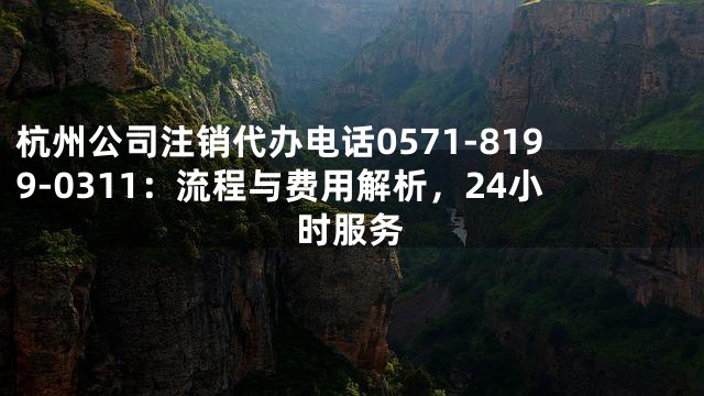 杭州公司注销代办电话0571-8199-0311：流程与费用解析，24小时服务