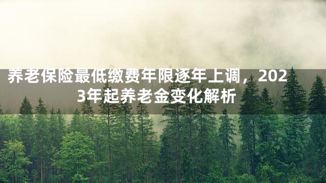 养老保险最低缴费年限逐年上调，2023年起养老金变化解析