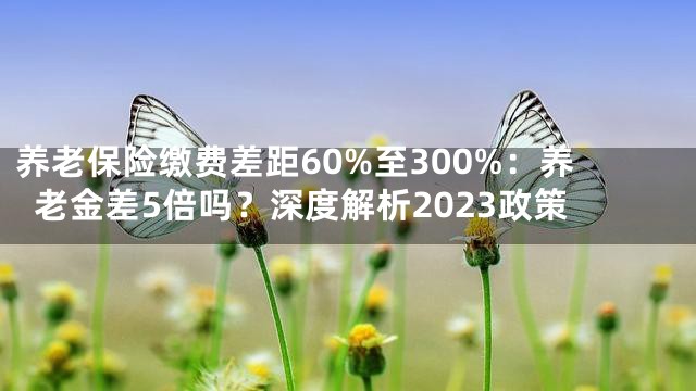 养老保险缴费差距60%至300%：养老金差5倍吗？深度解析2023政策