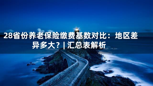 28省份养老保险缴费基数对比：地区差异多大？| 汇总表解析