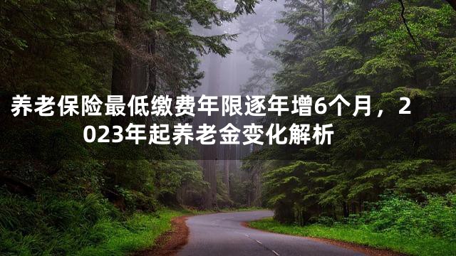 养老保险最低缴费年限逐年增6个月，2023年起养老金变化解析
