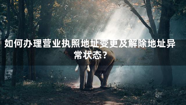 如何办理营业执照地址变更及解除地址异常状态？