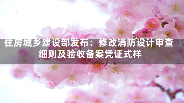 住房城乡建设部发布：修改消防设计审查细则及验收备案凭证式样