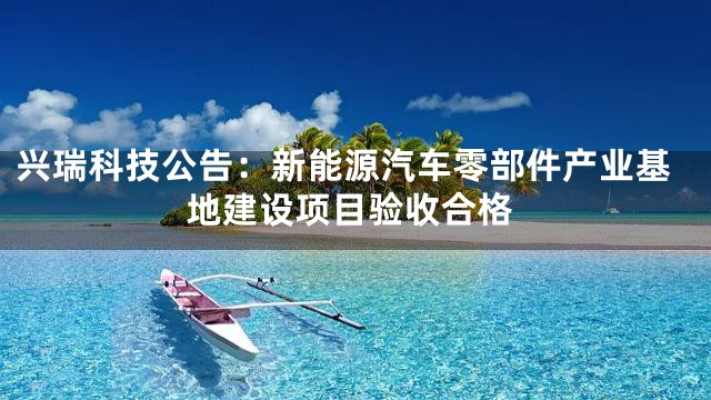 兴瑞科技公告：新能源汽车零部件产业基地建设项目验收合格