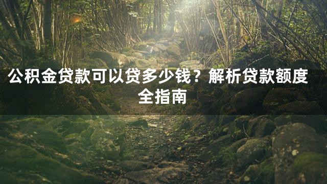 公积金贷款可以贷多少钱？解析贷款额度全指南