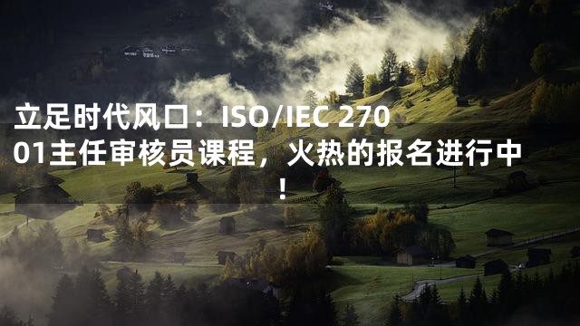 立足时代风口：ISO/IEC 27001主任审核员课程，火热的报名进行中！