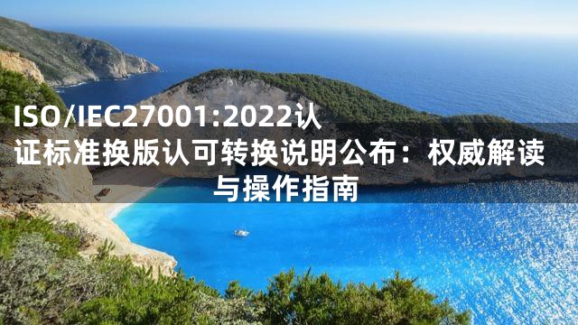 ISO/IEC27001:2022认证标准换版认可转换说明公布：权威解读与操作指南