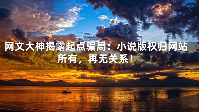 网文大神揭露起点骗局：小说版权归网站所有，再无关系！