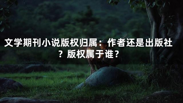 文学期刊小说版权归属：作者还是出版社？版权属于谁？