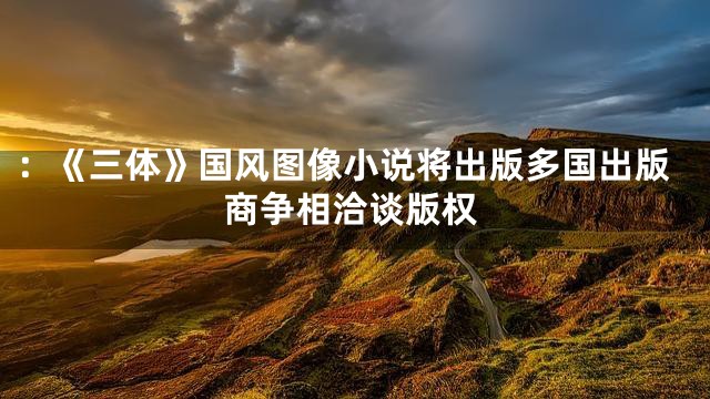 ：《三体》国风图像小说将出版多国出版商争相洽谈版权