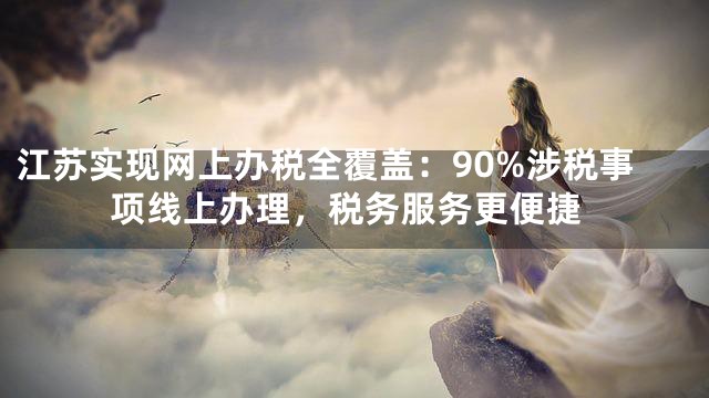 江苏实现网上办税全覆盖：90%涉税事项线上办理，税务服务更便捷