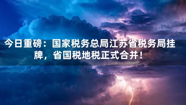 今日重磅：国家税务总局江苏省税务局挂牌，省国税地税正式合并！