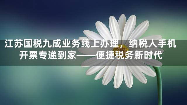江苏国税九成业务线上办理，纳税人手机开票专递到家——便捷税务新时代