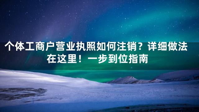 个体工商户营业执照如何注销？详细做法在这里！一步到位指南