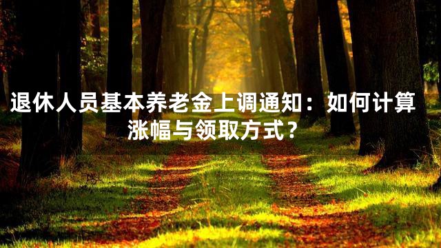 退休人员基本养老金上调通知：如何计算涨幅与领取方式？