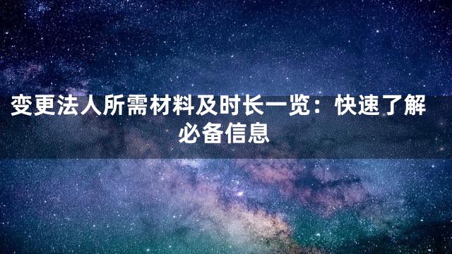 变更法人所需材料及时长一览：快速了解必备信息