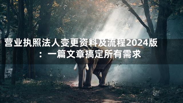 营业执照法人变更资料及流程2024版：一篇文章搞定所有需求