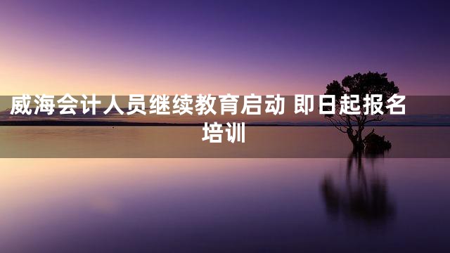 威海会计人员继续教育启动 即日起报名培训