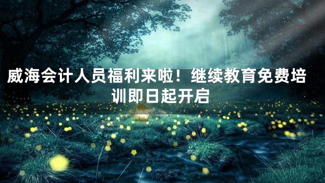 威海会计人员福利来啦！继续教育免费培训即日起开启
