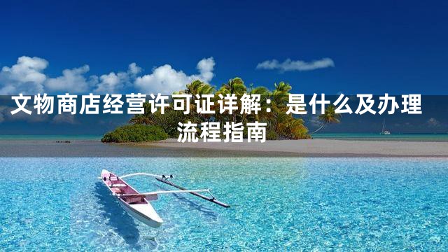 文物商店经营许可证详解：是什么及办理流程指南