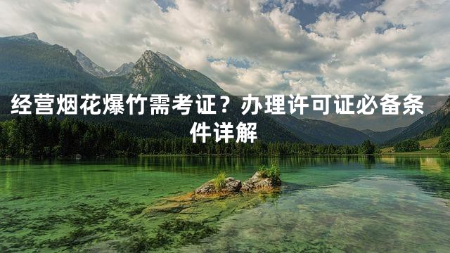 经营烟花爆竹需考证？办理许可证必备条件详解