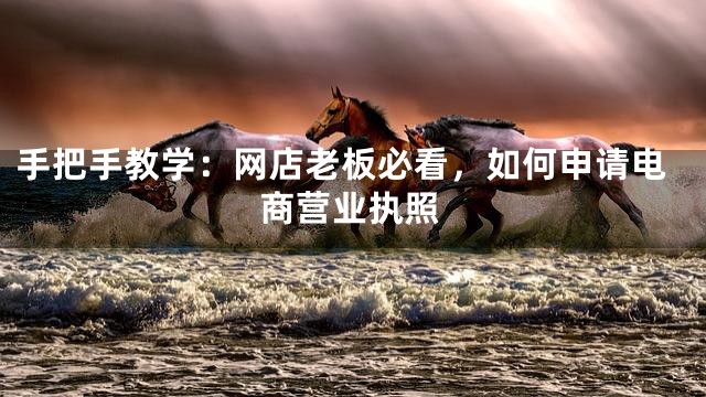 手把手教学：网店老板必看，如何申请电商营业执照