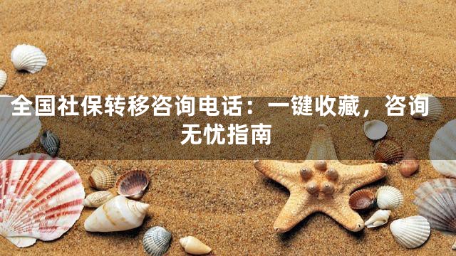 全国社保转移咨询电话：一键收藏，咨询无忧指南