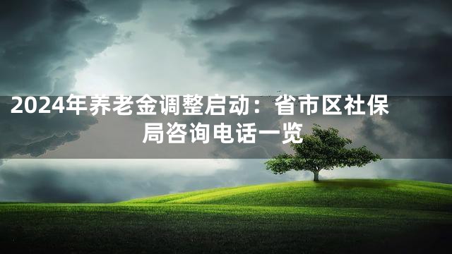 2024年养老金调整启动：省市区社保局咨询电话一览