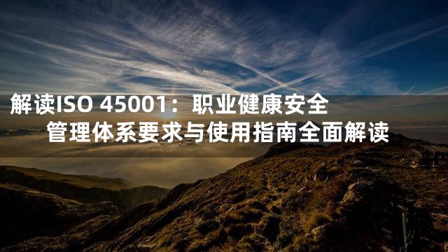 解读ISO 45001：职业健康安全管理体系要求与使用指南全面解读