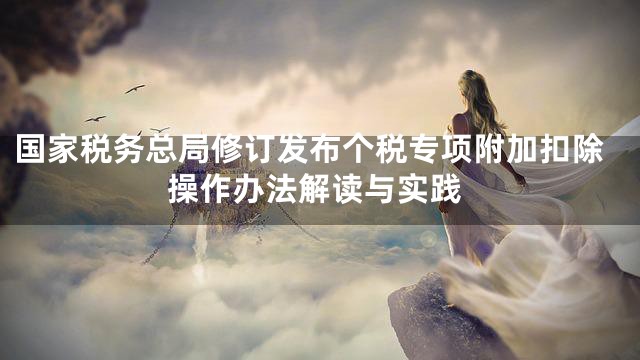 国家税务总局修订发布个税专项附加扣除操作办法解读与实践