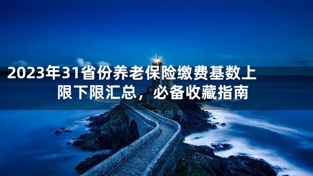 2023年31省份养老保险缴费基数上限下限汇总，必备收藏指南