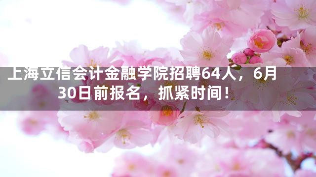 上海立信会计金融学院招聘64人，6月30日前报名，抓紧时间！