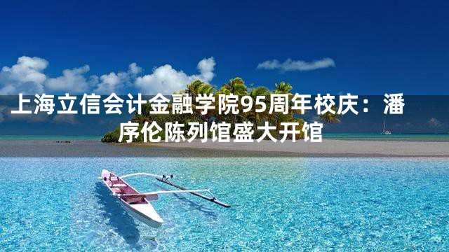 上海立信会计金融学院95周年校庆：潘序伦陈列馆盛大开馆