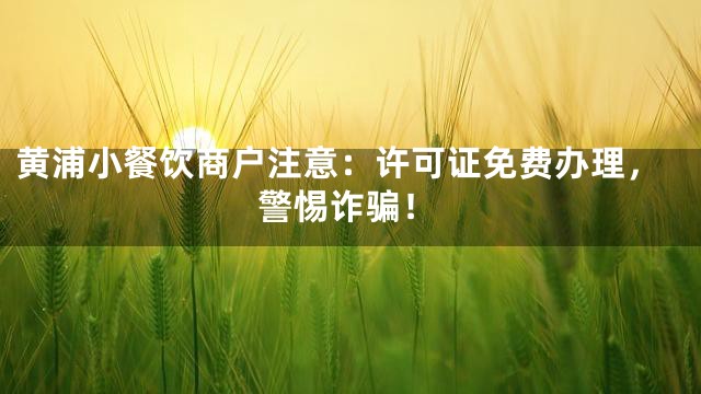 黄浦小餐饮商户注意：许可证免费办理，警惕诈骗！
